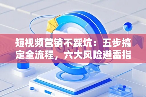 短视频营销不踩坑：五步搞定全流程，六大风险避雷指南